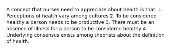 A concept that nurses need to appreciate about health is that: 1. Perceptions of health vary among cultures 2. To be considered healthy a person needs to be productive 3. There must be an absence of illness for a person to be considered healthy 4. Underlying consensus exists among theorists about the definition of health.