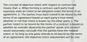 The concept of objective intent with respect to contract law means that: a. When forming a contract, each party must expressly state an intent to be obligated under the terms of an agreement. b. The parties must each intend to be bound by the terms of an agreement based on each party's true intent, whether or not that intent is known by the other party. c. The parties' intent to be bound by the terms of a contract is based on whether an outsider observing the parties' words and conduct would reasonably conclude that the parties have the needed intent. d. So long as one party intends to be bound by the terms of an agreement, the objective intent requirement will be met.