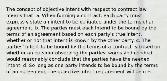 The concept of objective intent with respect to contract law means that: a. When forming a contract, each party must expressly state an intent to be obligated under the terms of an agreement. b. The parties must each intend to be bound by the terms of an agreement based on each party's true intent, whether or not that intent is known by the other party. c. The parties' intent to be bound by the terms of a contract is based on whether an outsider observing the parties' words and conduct would reasonably conclude that the parties have the needed intent. d. So long as one party intends to be bound by the terms of an agreement, the objective intent requirement will be met.