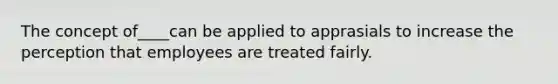The concept of____can be applied to apprasials to increase the perception that employees are treated fairly.