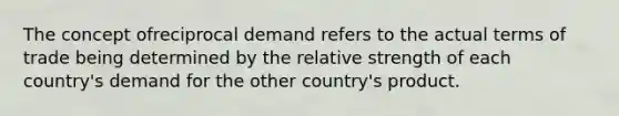 The concept ofreciprocal demand refers to the actual terms of trade being determined by the relative strength of each country's demand for the other country's product.