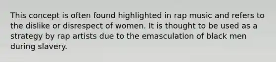 This concept is often found highlighted in rap music and refers to the dislike or disrespect of women. It is thought to be used as a strategy by rap artists due to the emasculation of black men during slavery.