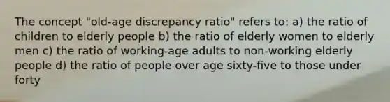 The concept "old-age discrepancy ratio" refers to: a) the ratio of children to elderly people b) the ratio of elderly women to elderly men c) the ratio of working-age adults to non-working elderly people d) the ratio of people over age sixty-five to those under forty