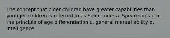 The concept that older children have greater capabilities than younger children is referred to as Select one: a. Spearman's g b. the principle of age differentiation c. general mental ability d. intelligence