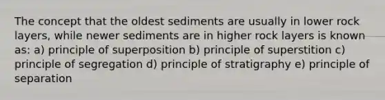 The concept that the oldest sediments are usually in lower rock layers, while newer sediments are in higher rock layers is known as: a) principle of superposition b) principle of superstition c) principle of segregation d) principle of stratigraphy e) principle of separation