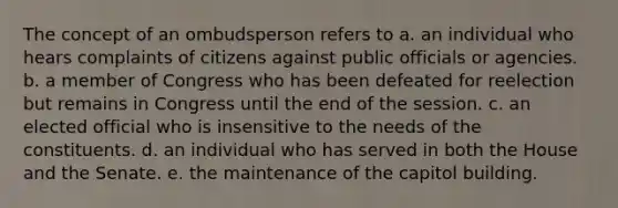 The concept of an ombudsperson refers to a. an individual who hears complaints of citizens against public officials or agencies. b. a member of Congress who has been defeated for reelection but remains in Congress until the end of the session. c. an elected official who is insensitive to the needs of the constituents. d. an individual who has served in both the House and the Senate. e. the maintenance of the capitol building.