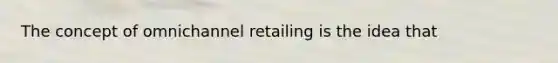 The concept of omnichannel retailing is the idea that