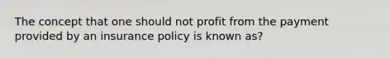 The concept that one should not profit from the payment provided by an insurance policy is known as?