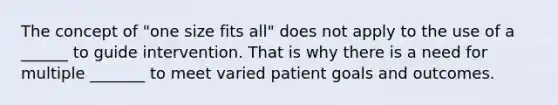 The concept of "one size fits all" does not apply to the use of a ______ to guide intervention. That is why there is a need for multiple _______ to meet varied patient goals and outcomes.