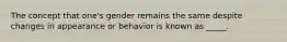 The concept that one's gender remains the same despite changes in appearance or behavior is known as _____.