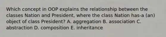 Which concept in OOP explains the relationship between the classes Nation and President, where the class Nation has-a (an) object of class President? A. aggregation B. association C. abstraction D. composition E. inheritance