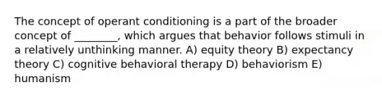 The concept of operant conditioning is a part of the broader concept of ________, which argues that behavior follows stimuli in a relatively unthinking manner. A) equity theory B) expectancy theory C) cognitive behavioral therapy D) behaviorism E) humanism