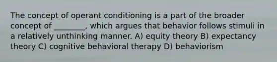 The concept of operant conditioning is a part of the broader concept of ________, which argues that behavior follows stimuli in a relatively unthinking manner. A) equity theory B) expectancy theory C) cognitive behavioral therapy D) behaviorism