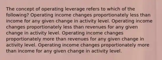 The concept of operating leverage refers to which of the following? Operating income changes proportionately less than income for any given change in activity level. Operating income changes proportionately less than revenues for any given change in activity level. Operating income changes proportionately more than revenues for any given change in activity level. Operating income changes proportionately more than income for any given change in activity level.