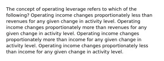 The concept of operating leverage refers to which of the following? Operating income changes proportionately less than revenues for any given change in activity level. Operating income changes proportionately more than revenues for any given change in activity level. Operating income changes proportionately more than income for any given change in activity level. Operating income changes proportionately less than income for any given change in activity level.