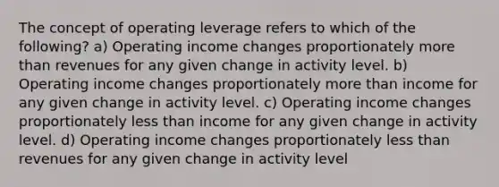 The concept of operating leverage refers to which of the following? a) Operating income changes proportionately more than revenues for any given change in activity level. b) Operating income changes proportionately more than income for any given change in activity level. c) Operating income changes proportionately less than income for any given change in activity level. d) Operating income changes proportionately less than revenues for any given change in activity level