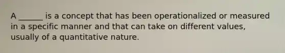 A ______ is a concept that has been operationalized or measured in a specific manner and that can take on different values, usually of a quantitative nature.
