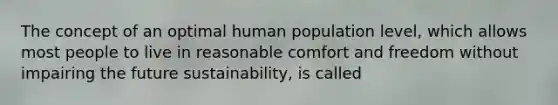 The concept of an optimal human population level, which allows most people to live in reasonable comfort and freedom without impairing the future sustainability, is called