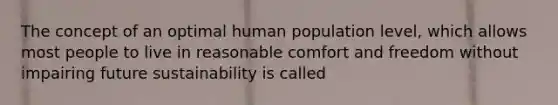 The concept of an optimal human population level, which allows most people to live in reasonable comfort and freedom without impairing future sustainability is called