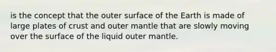 is the concept that the outer surface of the Earth is made of large plates of crust and outer mantle that are slowly moving over the surface of the liquid outer mantle.