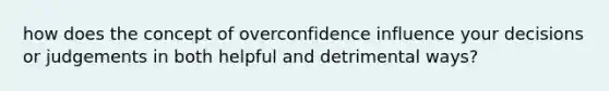 how does the concept of overconfidence influence your decisions or judgements in both helpful and detrimental ways?