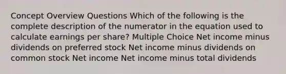 Concept Overview Questions Which of the following is the complete description of the numerator in the equation used to calculate earnings per share? Multiple Choice Net income minus dividends on preferred stock Net income minus dividends on common stock Net income Net income minus total dividends