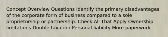 Concept Overview Questions Identify the primary disadvantages of the corporate form of business compared to a sole proprietorship or partnership. Check All That Apply Ownership limitations Double taxation Personal liability More paperwork