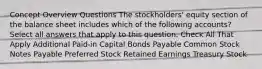 Concept Overview Questions The stockholders' equity section of the balance sheet includes which of the following accounts?Select all answers that apply to this question. Check All That Apply Additional Paid-in Capital Bonds Payable Common Stock Notes Payable Preferred Stock Retained Earnings Treasury Stock