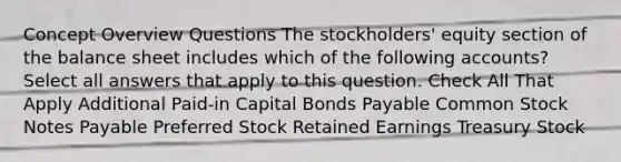 Concept Overview Questions The stockholders' equity section of the balance sheet includes which of the following accounts?Select all answers that apply to this question. Check All That Apply Additional Paid-in Capital Bonds Payable Common Stock Notes Payable Preferred Stock Retained Earnings Treasury Stock