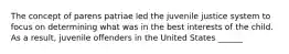 The concept of parens patriae led the juvenile justice system to focus on determining what was in the best interests of the child. As a result, juvenile offenders in the United States ______