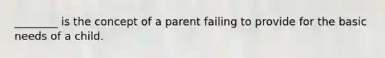 ________ is the concept of a parent failing to provide for the basic needs of a child.