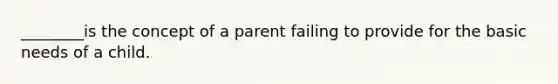 ________is the concept of a parent failing to provide for the basic needs of a child.