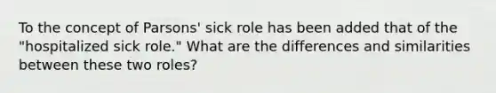 To the concept of Parsons' sick role has been added that of the "hospitalized sick role." What are the differences and similarities between these two roles?