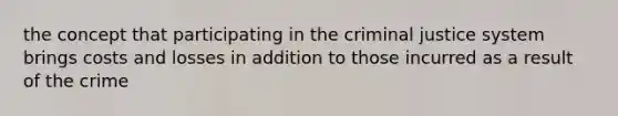 the concept that participating in the criminal justice system brings costs and losses in addition to those incurred as a result of the crime