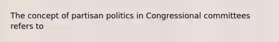 The concept of partisan politics in Congressional committees refers to