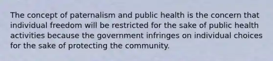 The concept of paternalism and public health is the concern that individual freedom will be restricted for the sake of public health activities because the government infringes on individual choices for the sake of protecting the community.