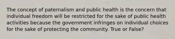 The concept of paternalism and public health is the concern that individual freedom will be restricted for the sake of public health activities because the government infringes on individual choices for the sake of protecting the community. True or False?