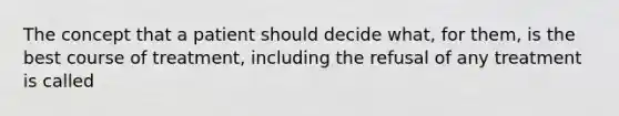 The concept that a patient should decide what, for them, is the best course of treatment, including the refusal of any treatment is called