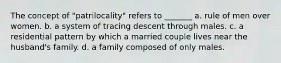 The concept of "patrilocality" refers to _______ a. rule of men over women. b. a system of tracing descent through males. c. a residential pattern by which a married couple lives near the husband's family. d. a family composed of only males.