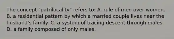 The concept "patrilocality" refers to: A. rule of men over women. B. a residential pattern by which a married couple lives near the husband's family. C. a system of tracing descent through males. D. a family composed of only males.