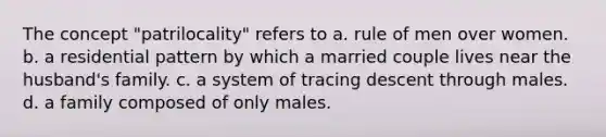 The concept "patrilocality" refers to a. rule of men over women. b. a residential pattern by which a married couple lives near the husband's family. c. a system of tracing descent through males. d. a family composed of only males.