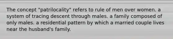 The concept "patrilocality" refers to rule of men over women. a system of tracing descent through males. a family composed of only males. a residential pattern by which a married couple lives near the husband's family.