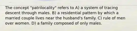 The concept "patrilocality" refers to A) a system of tracing descent through males. B) a residential pattern by which a married couple lives near the husband's family. C) rule of men over women. D) a family composed of only males.