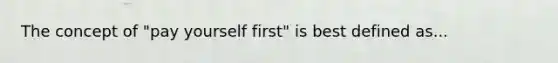 The concept of "pay yourself first" is best defined as...