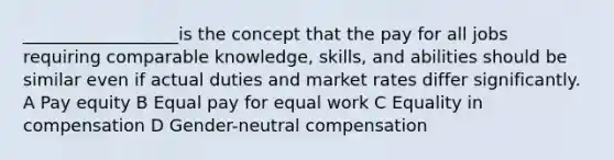 __________________is the concept that the pay for all jobs requiring comparable knowledge, skills, and abilities should be similar even if actual duties and market rates differ significantly. A Pay equity B Equal pay for equal work C Equality in compensation D Gender-neutral compensation