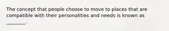 The concept that people choose to move to places that are compatible with their personalities and needs is known as ________.