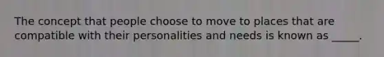 The concept that people choose to move to places that are compatible with their personalities and needs is known as _____.