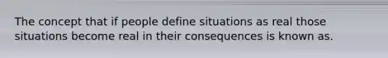 The concept that if people define situations as real those situations become real in their consequences is known as.