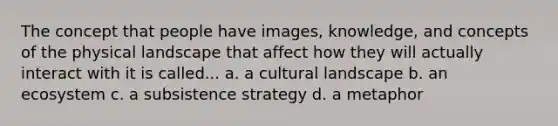 The concept that people have images, knowledge, and concepts of the physical landscape that affect how they will actually interact with it is called... a. a cultural landscape b. an ecosystem c. a subsistence strategy d. a metaphor