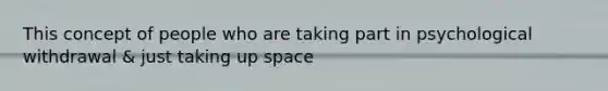 This concept of people who are taking part in psychological withdrawal & just taking up space